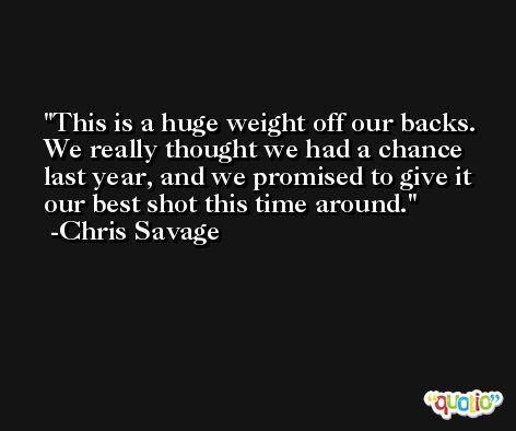 This is a huge weight off our backs. We really thought we had a chance last year, and we promised to give it our best shot this time around. -Chris Savage