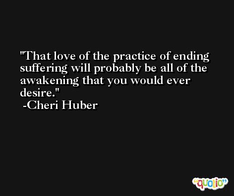 That love of the practice of ending suffering will probably be all of the awakening that you would ever desire. -Cheri Huber