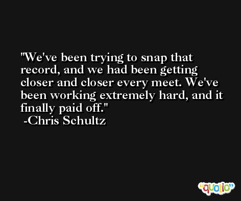 We've been trying to snap that record, and we had been getting closer and closer every meet. We've been working extremely hard, and it finally paid off. -Chris Schultz