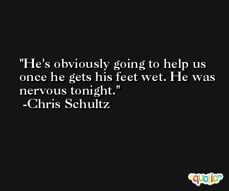 He's obviously going to help us once he gets his feet wet. He was nervous tonight. -Chris Schultz