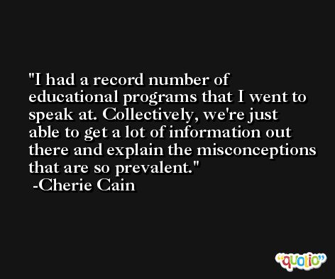 I had a record number of educational programs that I went to speak at. Collectively, we're just able to get a lot of information out there and explain the misconceptions that are so prevalent. -Cherie Cain