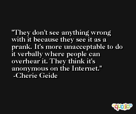 They don't see anything wrong with it because they see it as a prank. It's more unacceptable to do it verbally where people can overhear it. They think it's anonymous on the Internet. -Cherie Geide