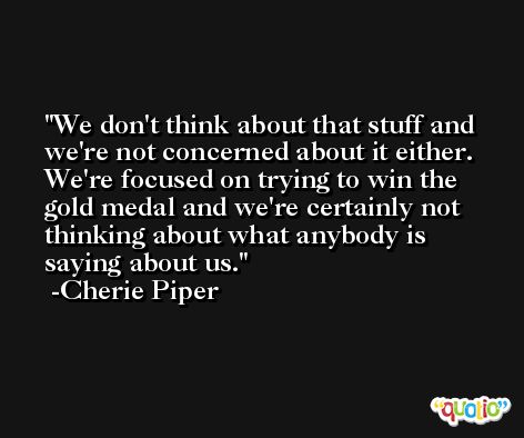We don't think about that stuff and we're not concerned about it either. We're focused on trying to win the gold medal and we're certainly not thinking about what anybody is saying about us. -Cherie Piper