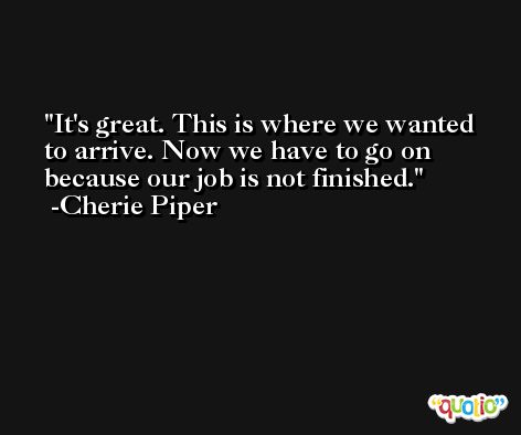 It's great. This is where we wanted to arrive. Now we have to go on because our job is not finished. -Cherie Piper