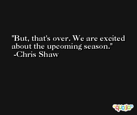 But, that's over. We are excited about the upcoming season. -Chris Shaw
