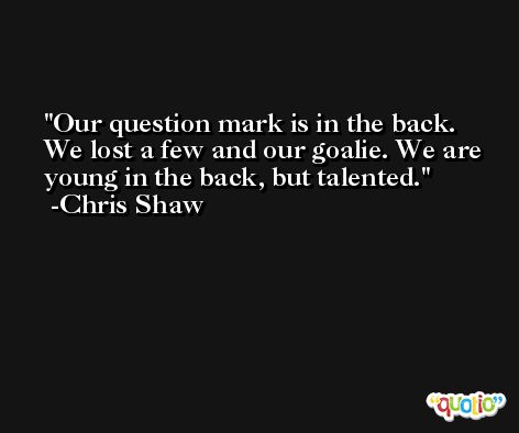 Our question mark is in the back. We lost a few and our goalie. We are young in the back, but talented. -Chris Shaw