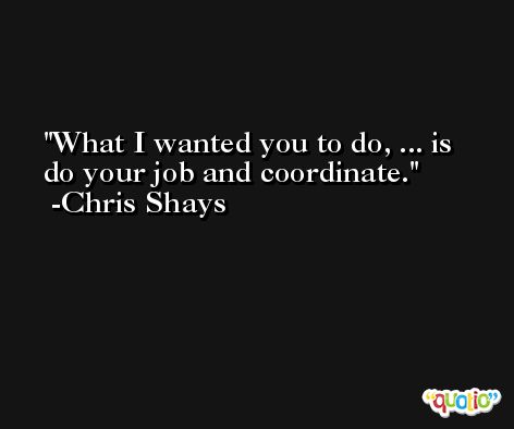 What I wanted you to do, ... is do your job and coordinate. -Chris Shays