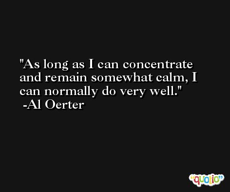 As long as I can concentrate and remain somewhat calm, I can normally do very well. -Al Oerter
