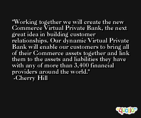 Working together we will create the new Commerce Virtual Private Bank, the next great idea in building customer relationships. Our dynamic Virtual Private Bank will enable our customers to bring all of their Commerce assets together and link them to the assets and liabilities they have with any of more than 3,400 financial providers around the world. -Cherry Hill