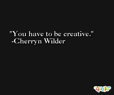 You have to be creative. -Cherryn Wilder