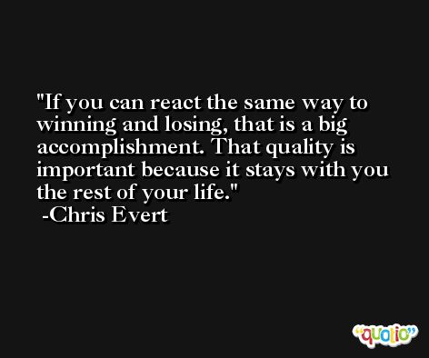If you can react the same way to winning and losing, that is a big accomplishment. That quality is important because it stays with you the rest of your life. -Chris Evert