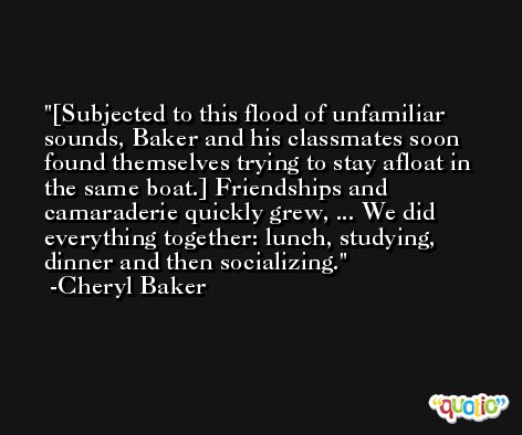 [Subjected to this flood of unfamiliar sounds, Baker and his classmates soon found themselves trying to stay afloat in the same boat.] Friendships and camaraderie quickly grew, ... We did everything together: lunch, studying, dinner and then socializing. -Cheryl Baker