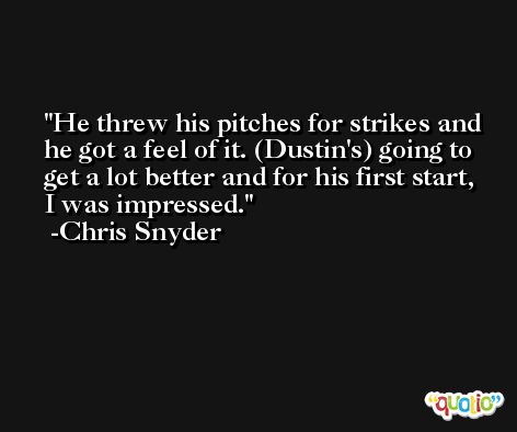 He threw his pitches for strikes and he got a feel of it. (Dustin's) going to get a lot better and for his first start, I was impressed. -Chris Snyder