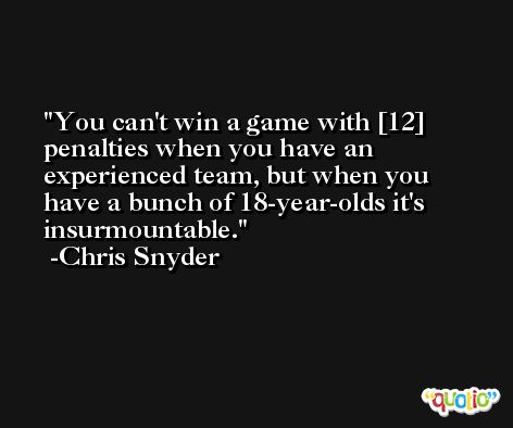 You can't win a game with [12] penalties when you have an experienced team, but when you have a bunch of 18-year-olds it's insurmountable. -Chris Snyder