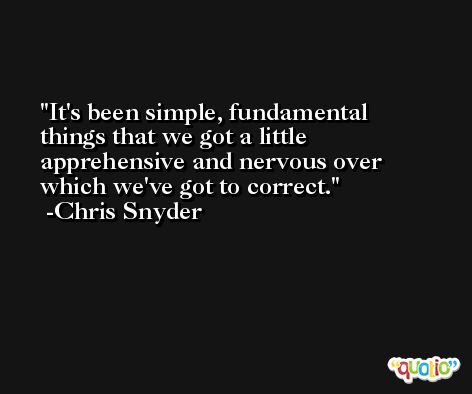 It's been simple, fundamental things that we got a little apprehensive and nervous over which we've got to correct. -Chris Snyder