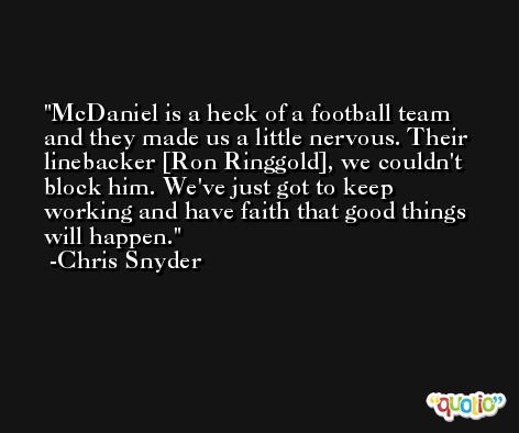 McDaniel is a heck of a football team and they made us a little nervous. Their linebacker [Ron Ringgold], we couldn't block him. We've just got to keep working and have faith that good things will happen. -Chris Snyder