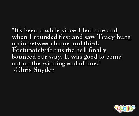 It's been a while since I had one and when I rounded first and saw Tracy hung up in-between home and third. Fortunately for us the ball finally bounced our way. It was good to come out on the winning end of one. -Chris Snyder
