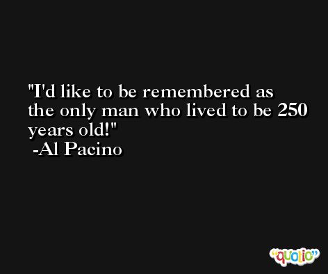 I'd like to be remembered as the only man who lived to be 250 years old! -Al Pacino