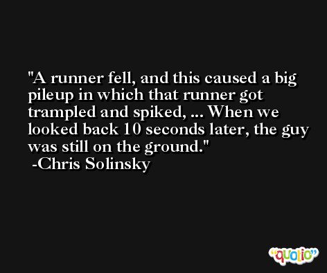 A runner fell, and this caused a big pileup in which that runner got trampled and spiked, ... When we looked back 10 seconds later, the guy was still on the ground. -Chris Solinsky