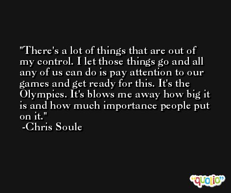 There's a lot of things that are out of my control. I let those things go and all any of us can do is pay attention to our games and get ready for this. It's the Olympics. It's blows me away how big it is and how much importance people put on it. -Chris Soule