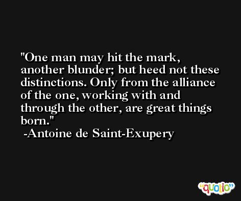 One man may hit the mark, another blunder; but heed not these distinctions. Only from the alliance of the one, working with and through the other, are great things born. -Antoine de Saint-Exupery