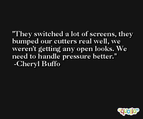 They switched a lot of screens, they bumped our cutters real well, we weren't getting any open looks. We need to handle pressure better. -Cheryl Buffo