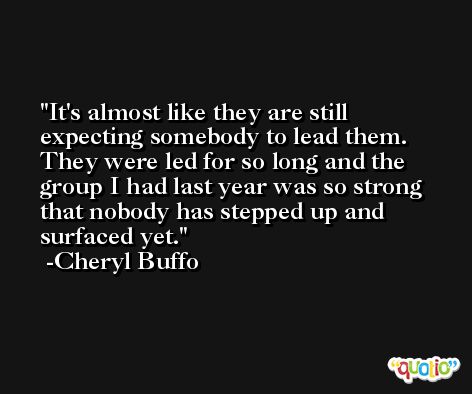 It's almost like they are still expecting somebody to lead them. They were led for so long and the group I had last year was so strong that nobody has stepped up and surfaced yet. -Cheryl Buffo