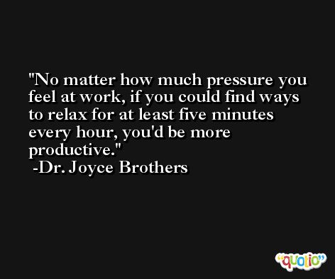 No matter how much pressure you feel at work, if you could find ways to relax for at least five minutes every hour, you'd be more productive. -Dr. Joyce Brothers