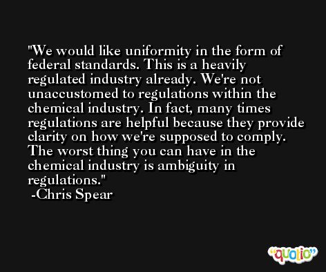 We would like uniformity in the form of federal standards. This is a heavily regulated industry already. We're not unaccustomed to regulations within the chemical industry. In fact, many times regulations are helpful because they provide clarity on how we're supposed to comply. The worst thing you can have in the chemical industry is ambiguity in regulations. -Chris Spear