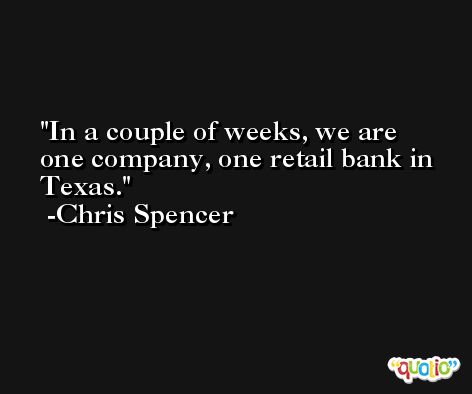 In a couple of weeks, we are one company, one retail bank in Texas. -Chris Spencer