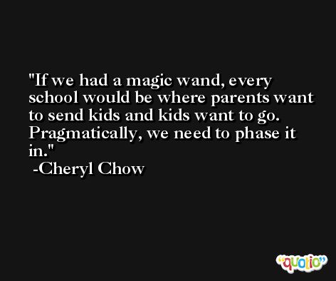 If we had a magic wand, every school would be where parents want to send kids and kids want to go. Pragmatically, we need to phase it in. -Cheryl Chow