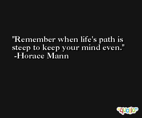 Remember when life's path is steep to keep your mind even. -Horace Mann