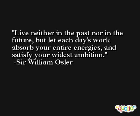 Live neither in the past nor in the future, but let each day's work absorb your entire energies, and satisfy your widest ambition. -Sir William Osler