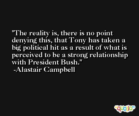 The reality is, there is no point denying this, that Tony has taken a big political hit as a result of what is perceived to be a strong relationship with President Bush. -Alastair Campbell