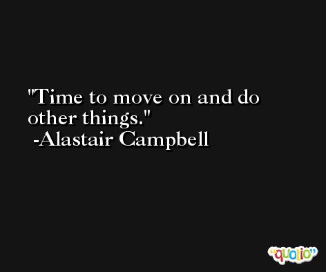 Time to move on and do other things. -Alastair Campbell