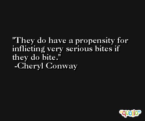 They do have a propensity for inflicting very serious bites if they do bite. -Cheryl Conway