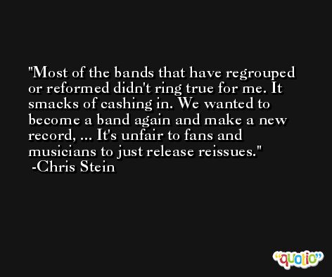 Most of the bands that have regrouped or reformed didn't ring true for me. It smacks of cashing in. We wanted to become a band again and make a new record, ... It's unfair to fans and musicians to just release reissues. -Chris Stein