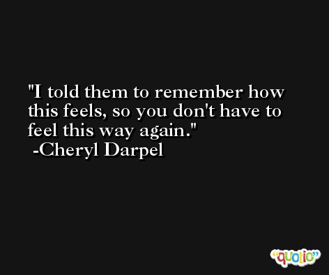I told them to remember how this feels, so you don't have to feel this way again. -Cheryl Darpel