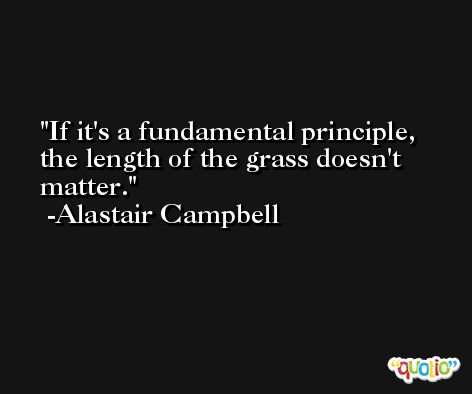 If it's a fundamental principle, the length of the grass doesn't matter. -Alastair Campbell