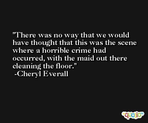 There was no way that we would have thought that this was the scene where a horrible crime had occurred, with the maid out there cleaning the floor. -Cheryl Everall