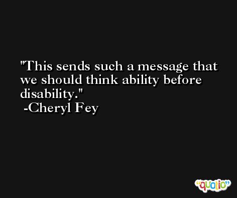 This sends such a message that we should think ability before disability. -Cheryl Fey