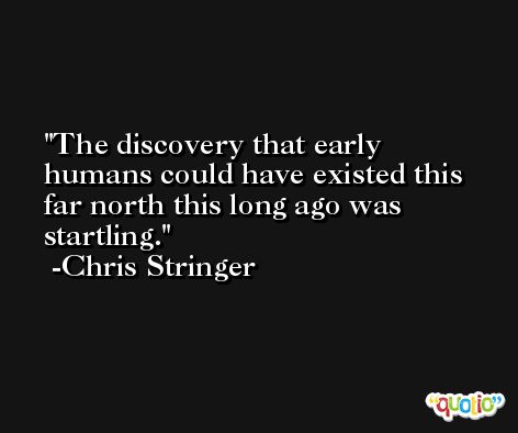 The discovery that early humans could have existed this far north this long ago was startling. -Chris Stringer