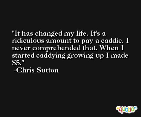 It has changed my life. It's a ridiculous amount to pay a caddie. I never comprehended that. When I started caddying growing up I made $5. -Chris Sutton