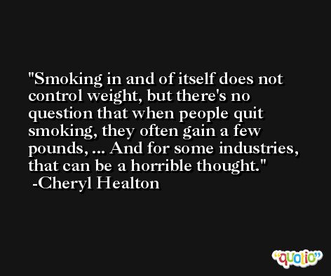 Smoking in and of itself does not control weight, but there's no question that when people quit smoking, they often gain a few pounds, ... And for some industries, that can be a horrible thought. -Cheryl Healton