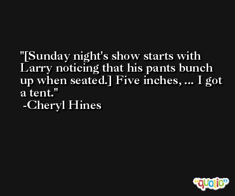 [Sunday night's show starts with Larry noticing that his pants bunch up when seated.] Five inches, ... I got a tent. -Cheryl Hines