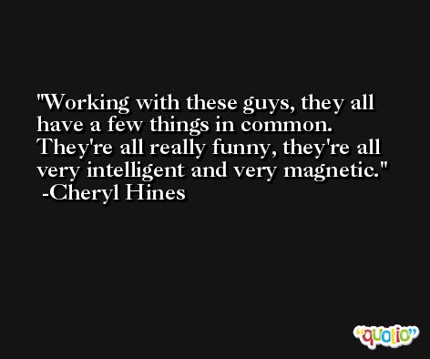 Working with these guys, they all have a few things in common. They're all really funny, they're all very intelligent and very magnetic. -Cheryl Hines