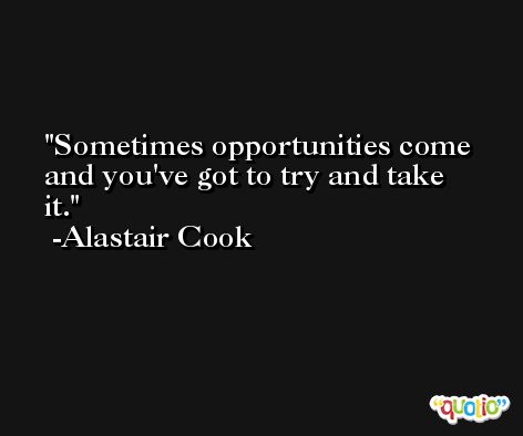 Sometimes opportunities come and you've got to try and take it. -Alastair Cook