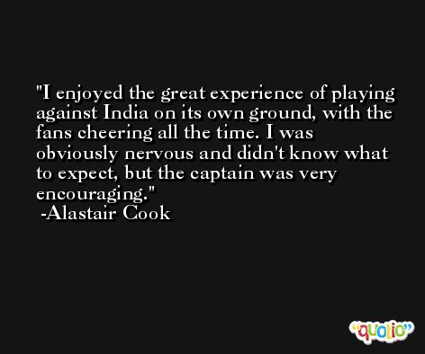 I enjoyed the great experience of playing against India on its own ground, with the fans cheering all the time. I was obviously nervous and didn't know what to expect, but the captain was very encouraging. -Alastair Cook