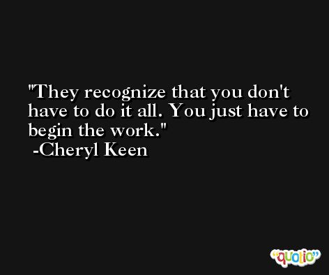 They recognize that you don't have to do it all. You just have to begin the work. -Cheryl Keen