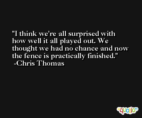 I think we're all surprised with how well it all played out. We thought we had no chance and now the fence is practically finished. -Chris Thomas
